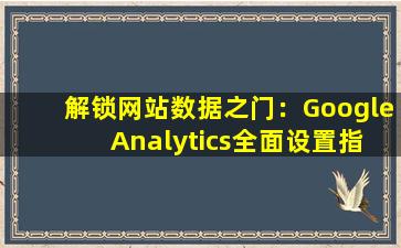 解锁网站数据之门：Google Analytics全面设置指南